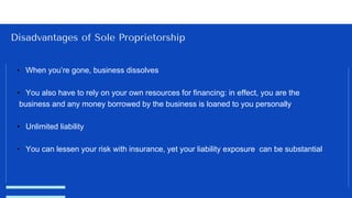 Disadvantages of Sole Proprietorship
• When you’re gone, business dissolves
• You also have to rely on your own resources for financing: in effect, you are the
business and any money borrowed by the business is loaned to you personally
• Unlimited liability
• You can lessen your risk with insurance, yet your liability exposure can be substantial
 