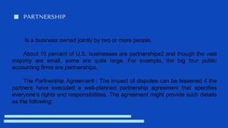 PARTNERSHIP
Is a business owned jointly by two or more people.
About 10 percent of U.S. businesses are partnerships2 and though the vast
majority are small, some are quite large. For example, the big four public
accounting firms are partnerships.
The Partnership Agreement : The impact of disputes can be lessened if the
partners have executed a well-planned partnership agreement that specifies
everyone’s rights and responsibilities. The agreement might provide such details
as the following:
 