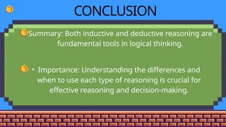 CONCLUSION
• Summary: Both inductive and deductive reasoning are
fundamental tools in logical thinking.
• Importance: Understanding the differences and
when to use each type of reasoning is crucial for
effective reasoning and decision-making.
 