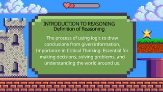 INTRODUCTION TO REASONING
Definition of Reasoning
The process of using logic to draw
conclusions from given information.
Importance in Critical Thinking: Essential for
making decisions, solving problems, and
understanding the world around us.
 