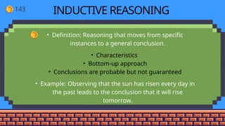 143 INDUCTIVE REASONING
• Definition: Reasoning that moves from specific
instances to a general conclusion.
• Characteristics
• Bottom-up approach
• Conclusions are probable but not guaranteed
• Example: Observing that the sun has risen every day in
the past leads to the conclusion that it will rise
tomorrow.
 
