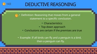 143 DEDUCTIVE REASONING
• Definition: Reasoning that moves from a general
statement to a specific conclusion.
• Characteristics:
• Top-down approach
• Conclusions are certain if the premises are true
• Example: If all birds can fly and a penguin is a bird,
then a penguin can fly.
 