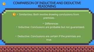 COMPARISON OF INDUCTIVE AND DEDUCTIVE
REASONING
• Similarities: Both involve drawing conclusions from
premises.
• Differences
• Inductive: Conclusions are probable but not guaranteed.
• Deductive: Conclusions are certain if the premises are
true.
 