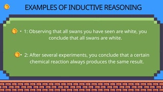 EXAMPLES OF INDUCTIVE REASONING
• 1: Observing that all swans you have seen are white, you
conclude that all swans are white.
• 2: After several experiments, you conclude that a certain
chemical reaction always produces the same result.
 