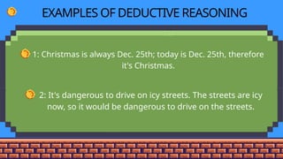 EXAMPLES OF DEDUCTIVE REASONING
• 1: Christmas is always Dec. 25th; today is Dec. 25th, therefore
it's Christmas.
• 2: It's dangerous to drive on icy streets. The streets are icy
now, so it would be dangerous to drive on the streets.
 
