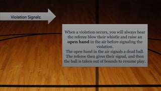 Violation Signals:
When a violation occurs, you will always hear
the referee blow their whistle and raise an
open hand in the air before signaling the
violation.
The open hand in the air signals a dead ball.
The referee then gives their signal, and then
the ball is taken out of bounds to resume play.
 