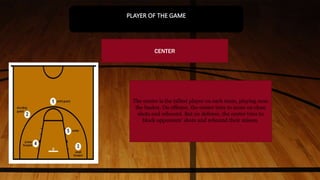 The center is the tallest player on each team, playing near
the basket. On offense, the center tries to score on close
shots and rebound. But on defense, the center tries to
block opponents' shots and rebound their misses.
CENTER
PLAYER OF THE GAME
 