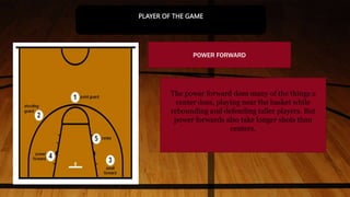 POWER FORWARD
The power forward does many of the things a
center does, playing near the basket while
rebounding and defending taller players. But
power forwards also take longer shots than
centers.
PLAYER OF THE GAME
 
