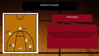 POINT GUARD
The point guard runs the offense and usually is the team's
best dribbler and passer. The point guard defends the
opponent's point guard and tries to steal the ball.
PLAYER OF THE GAME
 