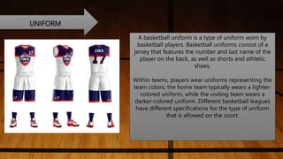 UNIFORM
A basketball uniform is a type of uniform worn by
basketball players. Basketball uniforms consist of a
jersey that features the number and last name of the
player on the back, as well as shorts and athletic
shoes.
Within teams, players wear uniforms representing the
team colors; the home team typically wears a lighter-
colored uniform, while the visiting team wears a
darker-colored uniform. Different basketball leagues
have different specifications for the type of uniform
that is allowed on the court.
 