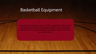 Basketball Equipment
Basketball can be played with very little equipment. That is why it
has become one of the most popular sports to play worldwide.
Basketball can be played outdoors on asphalt and dirt or indoors
on wooden floors.
 
