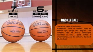 BASKETBALL
The central piece of equipment.
-Basketballs come in different sizes for
different age groups and leagues. -The
standard size for men's professional
basketball is size 7 (29.5 inches in
circumference), and for women's, it's size 6
(28.5 inches).
 