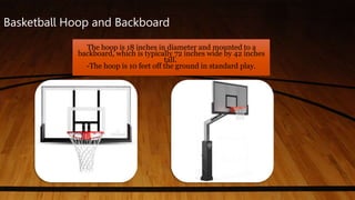 Basketball Hoop and Backboard
The hoop is 18 inches in diameter and mounted to a
backboard, which is typically 72 inches wide by 42 inches
tall.
-The hoop is 10 feet off the ground in standard play.
 