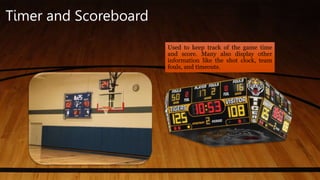 Timer and Scoreboard
Used to keep track of the game time
and score. Many also display other
information like the shot clock, team
fouls, and timeouts.
 