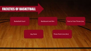 FACILTIES OF BASKETBALL
Basketball Court Foul or Free-Throw Line
Key Point Three-Point Line (Arc)
Backboard and Rim
 
