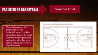 FACILTIES OF BASKETBALL Basketball Court
 The court serves as the
foundation for any
basketball game. For NBA
and college games, the court
dimensions are 94 feet long
and 50 feet wide. For high
school and junior courts are
slightly smaller.
 