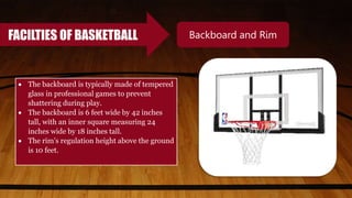 FACILTIES OF BASKETBALL Backboard and Rim
 The backboard is typically made of tempered
glass in professional games to prevent
shattering during play.
 The backboard is 6 feet wide by 42 inches
tall, with an inner square measuring 24
inches wide by 18 inches tall.
 The rim’s regulation height above the ground
is 10 feet.
 