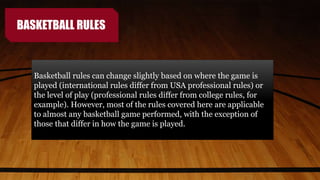 BASKETBALL RULES
Basketball rules can change slightly based on where the game is
played (international rules differ from USA professional rules) or
the level of play (professional rules differ from college rules, for
example). However, most of the rules covered here are applicable
to almost any basketball game performed, with the exception of
those that differ in how the game is played.
 