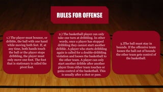RULES FOR OFFENSE
1.) The player must bounce, or
dribble, the ball with one hand
while moving both feet. If, at
any time, both hands touch
the ball or the player stops
dribbling, the player must
only move one foot. The foot
that is stationary is called the
pivot foot.
2.) The basketball player can only
take one turn at dribbling. In other
words, once a player has stopped
dribbling they cannot start another
dribble. A player who starts dribbling
again is called for a double-dribbling
violation and looses the basketball to
the other team. A player can only
start another dribble after another
player from either team touches or
gains control of the basketball. This
is usually after a shot or pass.
3.)The ball must stay in
bounds. If the offensive team
looses the ball out of bounds
the other team gets control of
the basketball.
 