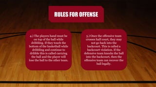 RULES FOR OFFENSE
4.) The players hand must be
on top of the ball while
dribbling. If they touch the
bottom of the basketball while
dribbling and continue to
dribble this is called carrying
the ball and the player will
lose the ball to the other team.
5.) Once the offensive team
crosses half court, they may
not go back into the
backcourt. This is called a
backcourt violation. If the
defensive team knocks the ball
into the backcourt, then the
offensive team can recover the
ball legally.
 