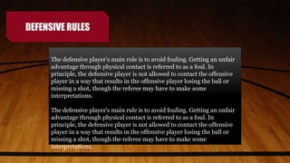 DEFENSIVE RULES
The defensive player's main rule is to avoid fouling. Getting an unfair
advantage through physical contact is referred to as a foul. In
principle, the defensive player is not allowed to contact the offensive
player in a way that results in the offensive player losing the ball or
missing a shot, though the referee may have to make some
interpretations.
The defensive player's main rule is to avoid fouling. Getting an unfair
advantage through physical contact is referred to as a foul. In
principle, the defensive player is not allowed to contact the offensive
player in a way that results in the offensive player losing the ball or
missing a shot, though the referee may have to make some
interpretations.
 