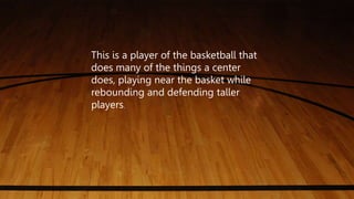 This is a player of the basketball that
does many of the things a center
does, playing near the basket while
rebounding and defending taller
players.
 