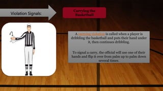 Violation Signals:
Carrying the
Basketball
A carrying violation is called when a player is
dribbling the basketball and puts their hand under
it, then continues dribbling.
To signal a carry, the official will use one of their
hands and flip it over from palm up to palm down
several times.
 