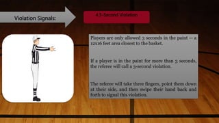 Violation Signals:
4.3-Second Violation
Players are only allowed 3 seconds in the paint -- a
12x16 feet area closest to the basket.
If a player is in the paint for more than 3 seconds,
the referee will call a 3-second violation.
The referee will take three fingers, point them down
at their side, and then swipe their hand back and
forth to signal this violation.
 