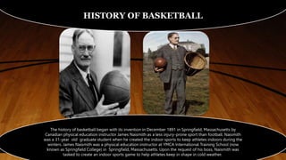 HISTORY OF BASKETBALL
The history of basketball began with its invention in December 1891 in Springfield, Massachusetts by
Canadian physical education instructor James Naismith as a less injury-prone sport than football. Naismith
was a 31-year old graduate student when he created the indoor sports to keep athletes indoors during the
winters. James Naismith was a physical education instructor at YMCA International Training School (now
known as Springfield College) in Springfield, Massachusetts. Upon the request of his boss, Naismith was
tasked to create an indoor sports game to help athletes keep in shape in cold weather.
 