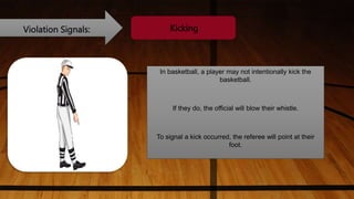 Violation Signals: Kicking
In basketball, a player may not intentionally kick the
basketball.
If they do, the official will blow their whistle.
To signal a kick occurred, the referee will point at their
foot.
 