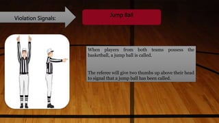Violation Signals:
Jump Ball
When players from both teams possess the
basketball, a jump ball is called.
The referee will give two thumbs up above their head
to signal that a jump ball has been called.
 
