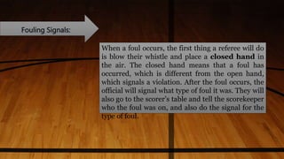 Fouling Signals:
When a foul occurs, the first thing a referee will do
is blow their whistle and place a closed hand in
the air. The closed hand means that a foul has
occurred, which is different from the open hand,
which signals a violation. After the foul occurs, the
official will signal what type of foul it was. They will
also go to the scorer’s table and tell the scorekeeper
who the foul was on, and also do the signal for the
type of foul.
 