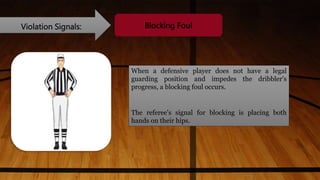 Violation Signals: Blocking Foul
When a defensive player does not have a legal
guarding position and impedes the dribbler’s
progress, a blocking foul occurs.
The referee's signal for blocking is placing both
hands on their hips.
 