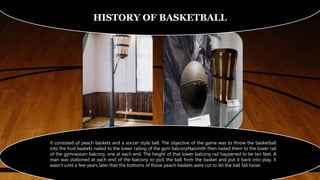 HISTORY OF BASKETBALL
It consisted of peach baskets and a soccer style ball. The objective of the game was to throw the basketball
into the fruit baskets nailed to the lower railing of the gym balconyNaismith then nailed them to the lower rail
of the gymnasium balcony, one at each end. The height of that lower balcony rail happened to be ten feet. A
man was stationed at each end of the balcony to pick the ball from the basket and put it back into play. It
wasn’t until a few years later that the bottoms of those peach baskets were cut to let the ball fall loose.
 