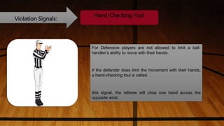Violation Signals:
Hand-Checking Foul
For Defensive players are not allowed to limit a ball-
handler’s ability to move with their hands.
If the defender does limit the movement with their hands,
a hand-checking foul is called.
this signal, the referee will chop one hand across the
opposite wrist.
 