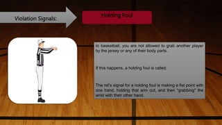 Violation Signals:
Holding Foul
In basketball, you are not allowed to grab another player
by the jersey or any of their body parts.
If this happens, a holding foul is called.
The ref’s signal for a holding foul is making a fist point with
one hand, holding that arm out, and then "grabbing" the
wrist with their other hand.
 