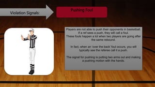 Violation Signals:
Pushing Foul
Players are not able to push their opponents in basketball.
If a ref sees a push, they will call a foul.
These fouls happen a lot when two players are going after
the same rebound.
In fact, when an ‘over the back’ foul occurs, you will
typically see the referee call it a push.
The signal for pushing is putting two arms out and making
a pushing motion with the hands.
 