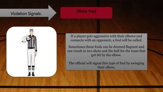 Violation Signals:
Elbow Foul
If a player gets aggressive with their elbows and
connects with an opponent, a foul will be called.
Sometimes these fouls can be deemed flagrant and
can result in two shots and the ball for the team that
got hit by the elbow.
The official will signal this type of foul by swinging
their elbow.
 