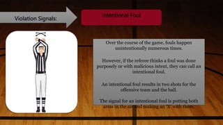 Violation Signals:
Intentional Foul
Over the course of the game, fouls happen
unintentionally numerous times.
However, if the referee thinks a foul was done
purposely or with malicious intent, they can call an
intentional foul.
An intentional foul results in two shots for the
offensive team and the ball.
The signal for an intentional foul is putting both
arms in the air and making an ‘X’ with them.
 