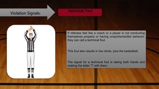 Violation Signals:
Technical Foul
If referees feel like a coach or a player is not conducting
themselves properly or having unsportsmanlike behavior,
they can call a technical foul.
This foul also results in two shots, plus the basketball.
The signal for a technical foul is taking both hands and
making the letter ‘T’ with them.
 
