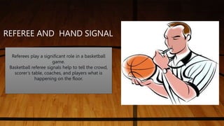 Referees play a significant role in a basketball
game.
Basketball referee signals help to tell the crowd,
scorer’s table, coaches, and players what is
happening on the floor.
REFEREE AND HAND SIGNAL
 