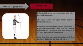 Other Hand Signals to Know:
Start the Clock
In basketball, there are a lot of dead balls where
the clock is stopped.
The clock doesn’t start again until a player on
the floor touches it.
Instead of the timekeeper making a judgment of
when to stop the clock, they look for a referee
signal to start. The ref will have their hand in the
air until it’s time to start the clock.
Once that time has come, the referee will drop
their arm down and the time will start.
 