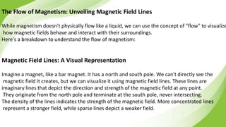 The Flow of Magnetism: Unveiling Magnetic Field Lines
While magnetism doesn't physically flow like a liquid, we can use the concept of "flow" to visualize
how magnetic fields behave and interact with their surroundings.
Here's a breakdown to understand the flow of magnetism:
Magnetic Field Lines: A Visual Representation
Imagine a magnet, like a bar magnet. It has a north and south pole. We can't directly see the
magnetic field it creates, but we can visualize it using magnetic field lines. These lines are
imaginary lines that depict the direction and strength of the magnetic field at any point.
They originate from the north pole and terminate at the south pole, never intersecting.
The density of the lines indicates the strength of the magnetic field. More concentrated lines
represent a stronger field, while sparse lines depict a weaker field.
 