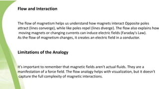 Flow and Interaction
The flow of magnetism helps us understand how magnets interact Opposite poles
attract (lines converge), while like poles repel (lines diverge). The flow also explains how
moving magnets or changing currents can induce electric fields (Faraday's Law).
As the flow of magnetism changes, it creates an electric field in a conductor.
Limitations of the Analogy
It's important to remember that magnetic fields aren't actual fluids. They are a
manifestation of a force field. The flow analogy helps with visualization, but it doesn't
capture the full complexity of magnetic interactions.
 