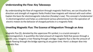 Understanding the Flow: Key Takeaways
By understanding the flow of magnetism through magnetic field lines, we can:Visualize the
direction and strength of magnetic fields.Predict how magnets will interact with each other.
Explain the basis for electromagnetic induction (Faraday's Law). This concept is fundamental
in electromagnetism and helps us understand various phenomena,From the operation of
electric motors to the behavior of charged particles in a magnetic field.
Unveiling Magnetic Flux: The Essence of Magnetism Through an Area
Magnetic flux ($), denoted by the uppercase Phi symbol, is a crucial concept in
electromagnetism. It quantifies the total amount of magnetic field that passes through a
specific area. Imagine a river flowing through a bridge; magnetic flux is like the amount of
water flowing through the bridge opening at any given time. Here's a deeper dive into
magnetic flux:
 