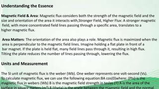 Understanding the Essence
Magnetic Field & Area: Magnetic flux considers both the strength of the magnetic field and the
size and orientation of the area it interacts with,Stronger Field, Higher Flux: A stronger magnetic
field, with more concentrated field lines passing through a specific area, translates to a
higher magnetic flux.
Area Matters: The orientation of the area also plays a role. Magnetic flux is maximized when the
area is perpendicular to the magnetic field lines. Imagine holding a flat plate in front of a
bar magnet. If the plate is held flat, many field lines pass through it, resulting in high flux.
Tilting the plate reduces the number of lines passing through, lowering the flux.
Units and Measurement
The SI unit of magnetic flux is the weber (Wb). One weber represents one volt-second (Vs).
To calculate magnetic flux, we can use the following equation:BA cos(0)where: (Phi) is the
magnetic flux in webers (Wb) B is the magnetic field strength in teslas (T) A is the area of the
 