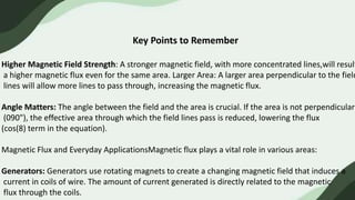 Key Points to Remember
Higher Magnetic Field Strength: A stronger magnetic field, with more concentrated lines,will result
a higher magnetic flux even for the same area. Larger Area: A larger area perpendicular to the field
lines will allow more lines to pass through, increasing the magnetic flux.
Angle Matters: The angle between the field and the area is crucial. If the area is not perpendicular
(090"), the effective area through which the field lines pass is reduced, lowering the flux
(cos(8) term in the equation).
Magnetic Flux and Everyday ApplicationsMagnetic flux plays a vital role in various areas:
Generators: Generators use rotating magnets to create a changing magnetic field that induces a
current in coils of wire. The amount of current generated is directly related to the magnetic
flux through the coils.
 