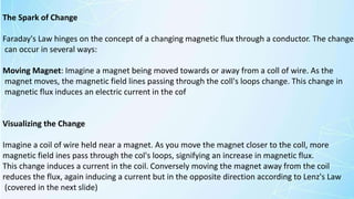 The Spark of Change
Faraday's Law hinges on the concept of a changing magnetic flux through a conductor. The change
can occur in several ways:
Moving Magnet: Imagine a magnet being moved towards or away from a coll of wire. As the
magnet moves, the magnetic field lines passing through the coll's loops change. This change in
magnetic flux induces an electric current in the cof
Visualizing the Change
Imagine a coil of wire held near a magnet. As you move the magnet closer to the coll, more
magnetic field ines pass through the col's loops, signifying an increase in magnetic flux.
This change induces a current in the coil. Conversely moving the magnet away from the coil
reduces the flux, again inducing a current but in the opposite direction according to Lenz's Law
(covered in the next slide)
 