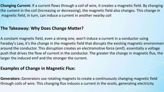 The Takeaway: Why Does Change Matter?
A constant magnetic field, even a strong one, won't induce a current in a conductor using
Faraday's Law, it's the change in the magnetic field that disrupts the existing magnetic environment
around the conductor. This disruption creates an electromotive force (emf). essentially a voltage
push that drives the flow of current in the conductor. The greater the change in magnetic flux, the
larger the induced emf and the stronger the current.
Examples of Change in Magnetic Flux:
Generators: Generators use rotating magnets to create a continuously changing magnetic field
through coils of wire. This changing flux induces a current in the ecoils, generating electricity
Changing Current: If a current flows through a coil of wire, it creates a magnetic field. By changing
the cument in the coil (Increasing or decreasing), the magnetic field also changes. This change in
magnetic field, in turn, can induce a current in another nearby coil
 
