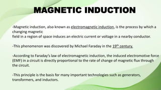 MAGNETIC INDUCTION
-Magnetic induction, also known as electromagnetic induction, is the process by which a
changing magnetic
field in a region of space induces an electric current or voltage in a nearby conductor.
-This phenomenon was discovered by Michael Faraday in the 19th century.
-According to Faraday’s law of electromagnetic induction, the induced electromotive force
(EMF) in a circuit is directly proportional to the rate of change of magnetic flux through
the circuit.
-This principle is the basis for many important technologies such as generators,
transformers, and inductors.
 